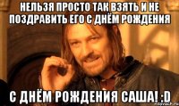 нельзя просто так взять и не поздравить его с днём рождения с днём рождения саша! :d