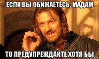 если вы обижаетесь, мадам то предупреждайте хотя бы