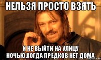нельзя просто взять и не выйти на улицу ночью,когда предков нет дома