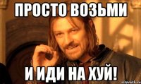 просто возьми и иди на хуй!