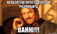 нельзя так просто взять и разлюбить ваню!!!