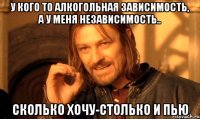 у кого то алкогольная зависимость, а у меня независимость.. сколько хочу-столько и пью
