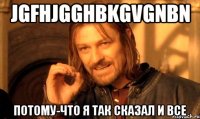 jgfhjgghbkgvgnbn потому-что я так сказал и все