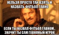 нельзя просто так взять и назвать футбол гавно если ты назвал футбол гавном., значит ты сам гавняный игрок