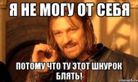 я не могу от себя потому что ту этот шнурок блять!