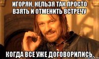 игорян, нельзя так просто взять и отменить встречу когда все уже договорились.