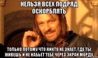 нельзя всех подряд оскорблять только потому что никто не знает, где ты живешь и не набьет тебе через экран морду