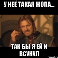 у неё такая жопа... так бы я ей и всунул