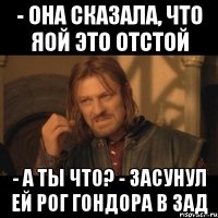 - она сказала, что яой это отстой - а ты что? - засунул ей рог гондора в зад