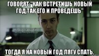 говорят:"как встретишь новый год,так его и проведешь" тогда я на новый год лягу спать.