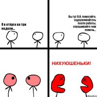 Я в отпуск на три недели... Вы тут В.И. помогайте, задерживайтесь после работы, спрашивайте чем помочь...