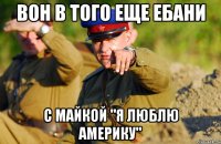 вон в того еще ебани с майкой "я люблю америку"