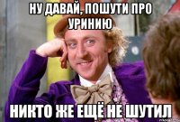 ну давай, пошути про уринию никто же ещё не шутил