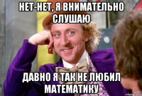 нет-нет, я внимательно слушаю давно я так не любил математику