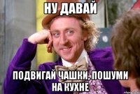 ну давай подвигай чашки, пошуми на кухне