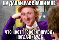 ну давай,расскажи мне, что костя говорит правду когда-нибудь