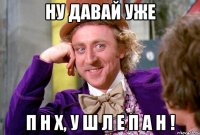 ну давай уже п н х, у ш л е п а н !