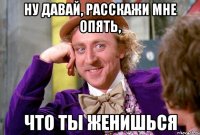 ну давай, расскажи мне опять, что ты женишься