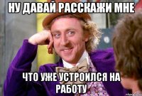 ну давай расскажи мне что уже устроился на работу