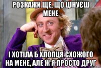 розкажи ще, що цінуєш мене і хотіла б хлопця схожого на мене, але ж я просто друг