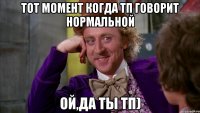 тот момент когда тп говорит нормальной ой,да ты тп)