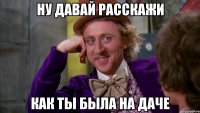 ну давай расскажи как ты была на даче