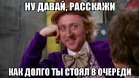 ну давай, расскажи как долго ты стоял в очереди