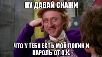 ну давай скажи что у тебя есть мой логин и пароль от о.к.
