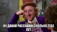  ну давай расскажи сколько тебе лет