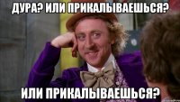 дура? или прикалываешься? или прикалываешься?
