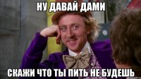 ну давай дами скажи что ты пить не будешь