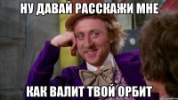 ну давай расскажи мне как валит твой орбит
