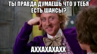 ты правда думаешь что у тебя есть шансы? аххахахахх