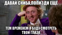 давай скиба,попизди ещё тем временем я буду смотреть твои глаза