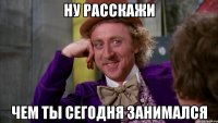 ну расскажи чем ты сегодня занимался