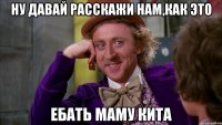 ну давай расскажи нам,как это ебать маму кита