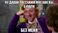 ну давай расскажи мне как вы бухали без меня