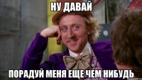ну давай порадуй меня еще чем нибудь