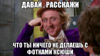 давай , расскажи что ты ничего не делаешь с фотками ксюши