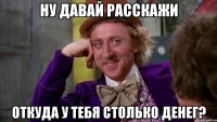 ну давай расскажи откуда у тебя столько денег?
