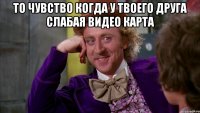 то чувство когда у твоего друга слабая видео карта 