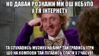 но давай розкажи ми ош небуло у тя інтернету та слухавись музику на aimp тай гравись ігри шо на компови тай лігавись спати у 7 часув!