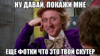 ну давай, покажи мне еще фотки что это твой скутер