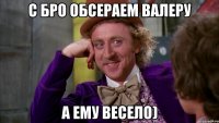 с бро обсераем валеру а ему весело)