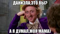 даниэла,это вы? а я думал,моя мама)