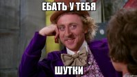 ебать у тебя шутки