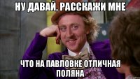 ну давай, расскажи мне что на павловке отличная поляна