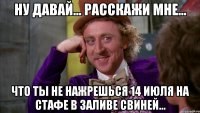 ну давай... расскажи мне... что ты не нажрешься 14 июля на стафе в заливе свиней...
