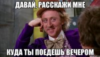 давай, расскажи мне куда ты поедешь вечером