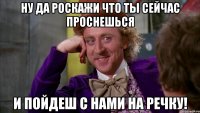 ну да роскажи что ты сейчас проснешься и пойдеш с нами на речку!